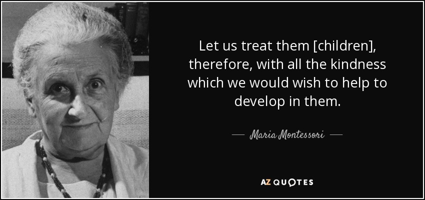 "Let us treat them [children] therefor, with all the kindness wich we would wish to help to develop in them." - Maria Montessori