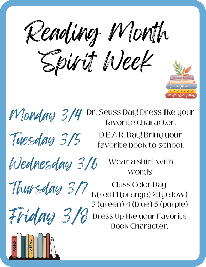 Spirit Week Flyer:
Monday - Dr Seuss Day
Tuesday - Bring your favorite book to school
Wednesday - Wear a shirt with words
Thursday - Class color day k-Red 1-Orange 2-Yellow 3-Green 4-Blue 5-Purple
Friday - Dress like your favorite book Character